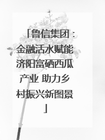 鲁信集团：金融活水赋能济阳富硒西瓜产业 助力乡村振兴新图景