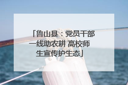 鲁山县：党员干部一线助农耕 高校师生宣传护生态
