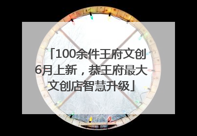 100余件王府文创6月上新，恭王府最大文创店智慧升级