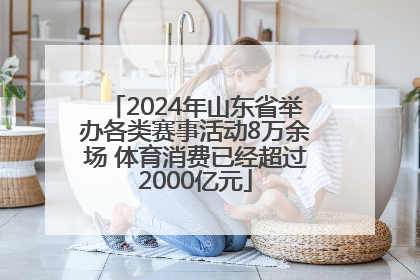 2024年山东省举办各类赛事活动8万余场 体育消费已经超过2000亿元