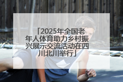2025年全国老年人体育助力乡村振兴展示交流活动在四川北川举行