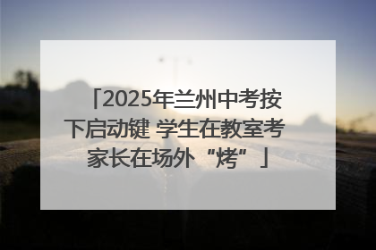 2025年兰州中考按下启动键 学生在教室考 家长在场外“烤”