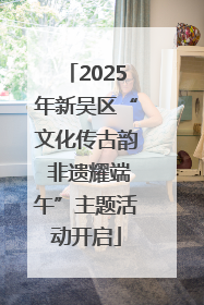 2025年新吴区“文化传古韵 非遗耀端午”主题活动开启