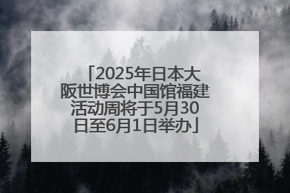 2025年日本大阪世博会中国馆福建活动周将于5月30日至6月1日举办