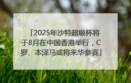 2025年沙特超级杯将于8月在中国香港举行，C罗、本泽马或将来华参赛