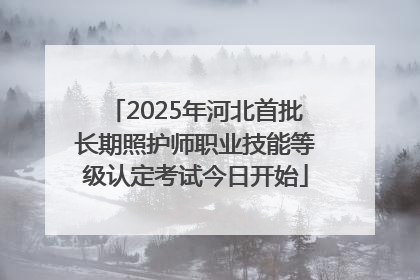 2025年河北首批长期照护师职业技能等级认定考试今日开始