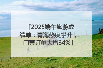 2025端午旅游成绩单：青海热度攀升，门票订单大增34%