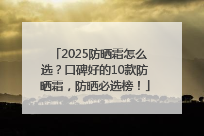 2025防晒霜怎么选？口碑好的10款防晒霜，防晒必选榜！