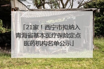 21家！西宁市拟纳入青海省基本医疗保险定点医药机构名单公示