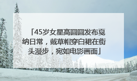 45岁女星高圆圆发布戛纳日常，戴草帽穿白裙在街头漫步，宛如电影画面