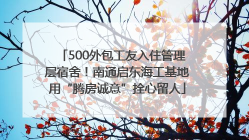 500外包工友入住管理层宿舍！南通启东海工基地用“腾房诚意”拴心留人