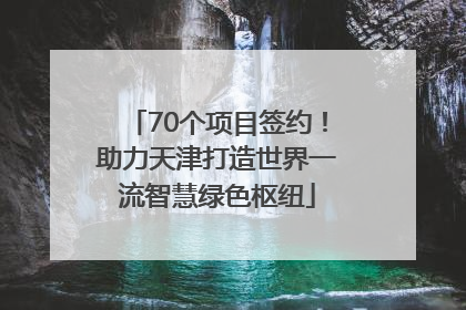 70个项目签约！助力天津打造世界一流智慧绿色枢纽